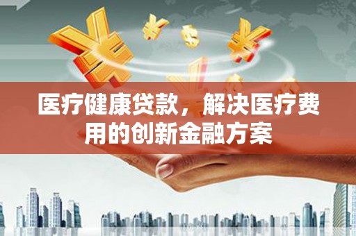 勐海医疗健康贷款，解决医疗费用的创新金融方案