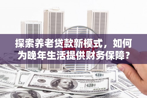 勐海探索养老贷款新模式，如何为晚年生活提供财务保障？