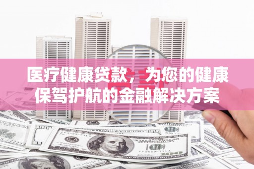 勐海医疗健康贷款，为您的健康保驾护航的金融解决方案