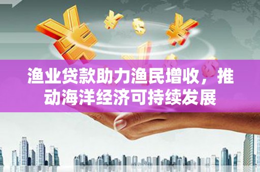 勐海渔业贷款助力渔民增收，推动海洋经济可持续发展