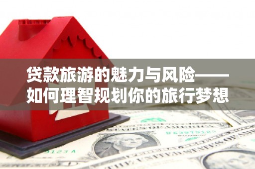勐海贷款旅游的魅力与风险——如何理智规划你的旅行梦想